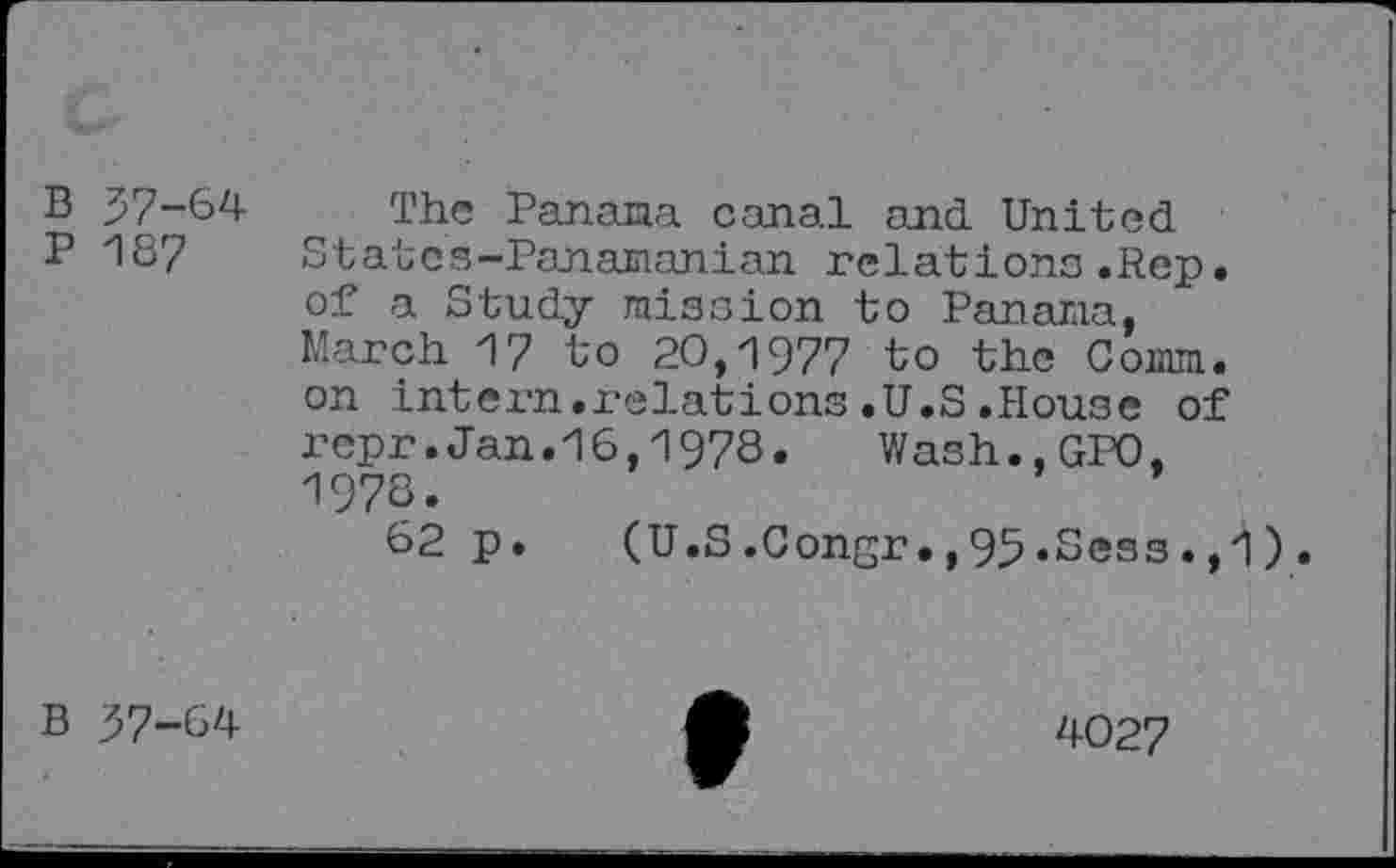 ﻿B 57-64 P 18?
The Panama canal and United States-Panamanian relations.Rep. of a Study mission to Panama, March 17 to 20,1977 to the Comm, on intern.relations.U.S.House of rcpr.Jan.16,1978. Wash.,GP0, 1978.
62 p.	(U.S.Congr.,95.Sess.,
B 57-64
4027